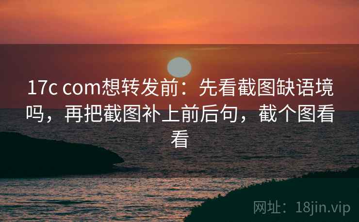 17c com想转发前：先看截图缺语境吗，再把截图补上前后句，截个图看看