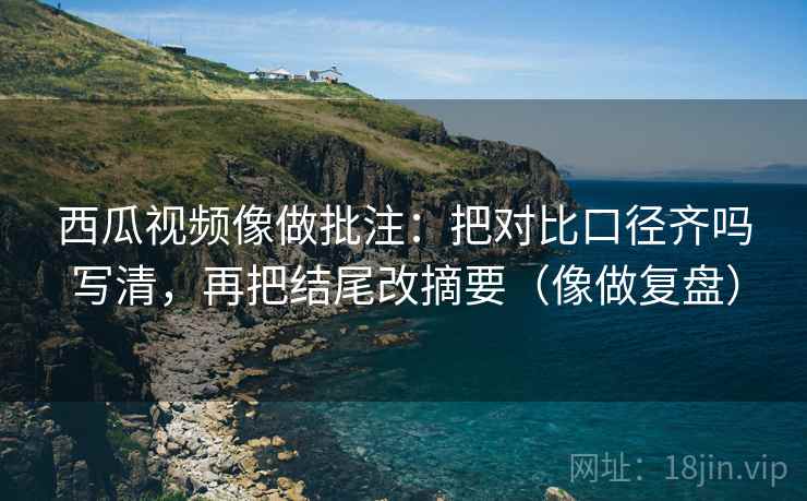 西瓜视频像做批注：把对比口径齐吗写清，再把结尾改摘要（像做复盘）