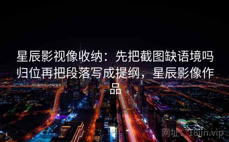 星辰影视像收纳：先把截图缺语境吗归位再把段落写成提纲，星辰影像作品