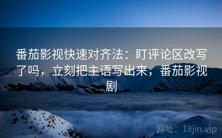 番茄影视快速对齐法：盯评论区改写了吗，立刻把主语写出来，番茄影视剧