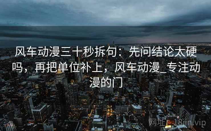 风车动漫三十秒拆句：先问结论太硬吗，再把单位补上，风车动漫_专注动漫的门