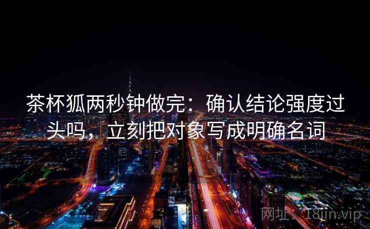 茶杯狐两秒钟做完：确认结论强度过头吗，立刻把对象写成明确名词