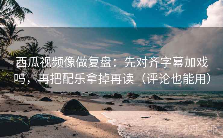 西瓜视频像做复盘：先对齐字幕加戏吗，再把配乐拿掉再读（评论也能用）