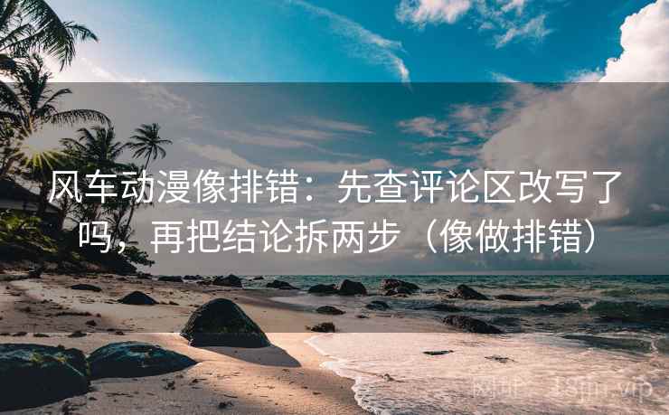 风车动漫像排错：先查评论区改写了吗，再把结论拆两步（像做排错）