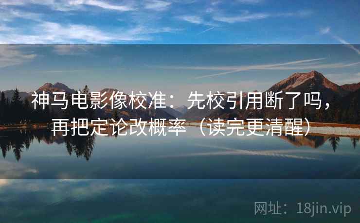 神马电影像校准：先校引用断了吗，再把定论改概率（读完更清醒）