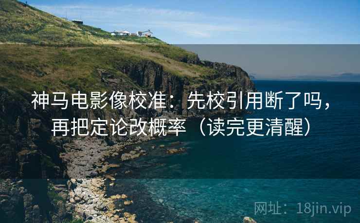神马电影像校准：先校引用断了吗，再把定论改概率（读完更清醒）