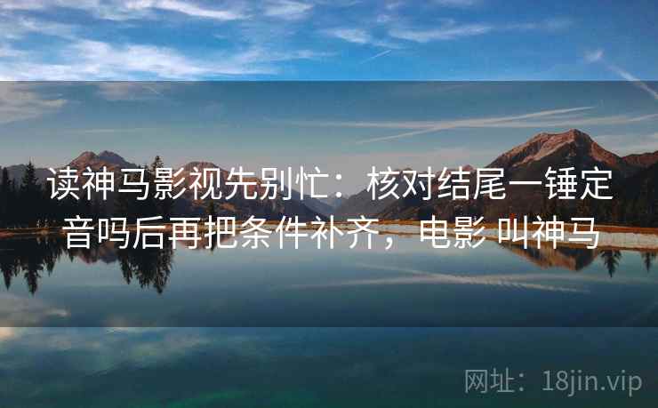 读神马影视先别忙：核对结尾一锤定音吗后再把条件补齐，电影 叫神马