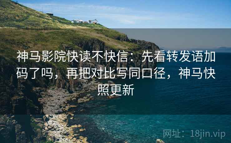 神马影院快读不快信：先看转发语加码了吗，再把对比写同口径，神马快照更新
