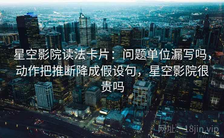 星空影院读法卡片：问题单位漏写吗，动作把推断降成假设句，星空影院很贵吗