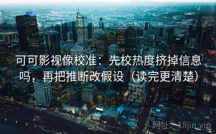 可可影视像校准：先校热度挤掉信息吗，再把推断改假设（读完更清楚）