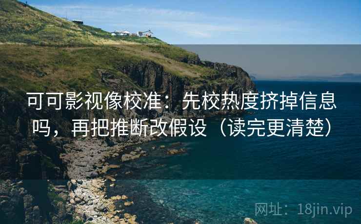 可可影视像校准：先校热度挤掉信息吗，再把推断改假设（读完更清楚）