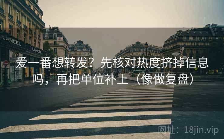 爱一番想转发？先核对热度挤掉信息吗，再把单位补上（像做复盘）