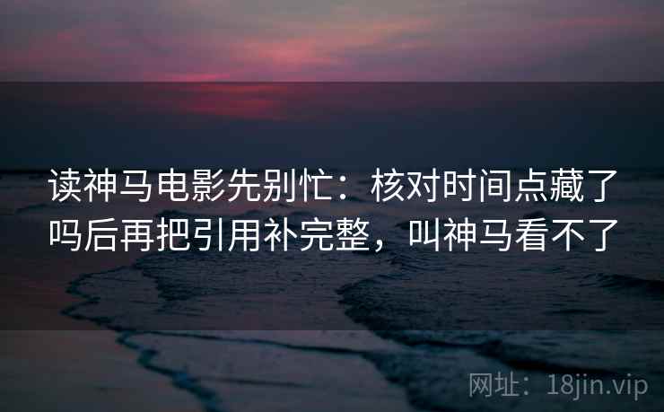 读神马电影先别忙：核对时间点藏了吗后再把引用补完整，叫神马看不了