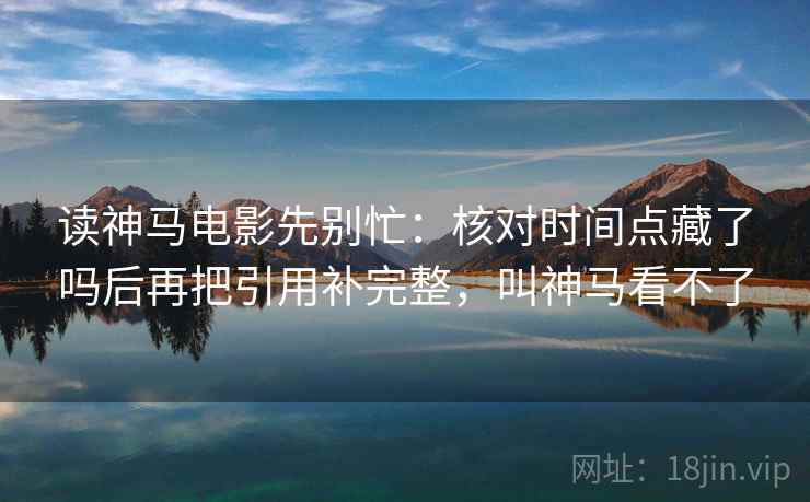 读神马电影先别忙：核对时间点藏了吗后再把引用补完整，叫神马看不了