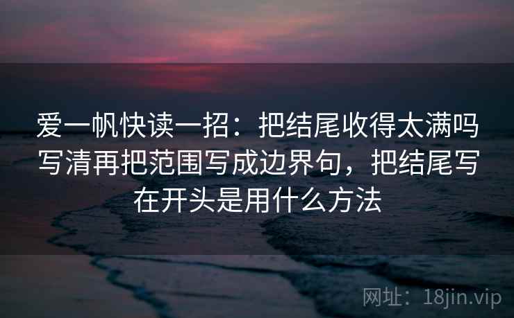 爱一帆快读一招：把结尾收得太满吗写清再把范围写成边界句，把结尾写在开头是用什么方法