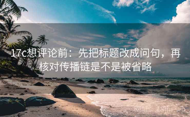 17c想评论前：先把标题改成问句，再核对传播链是不是被省略