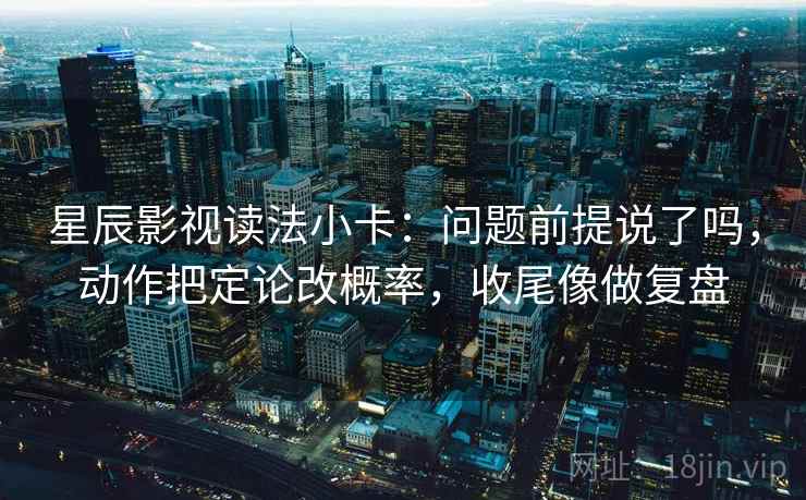 星辰影视读法小卡：问题前提说了吗，动作把定论改概率，收尾像做复盘