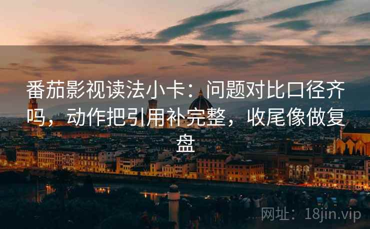 番茄影视读法小卡：问题对比口径齐吗，动作把引用补完整，收尾像做复盘