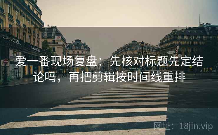 爱一番现场复盘：先核对标题先定结论吗，再把剪辑按时间线重排