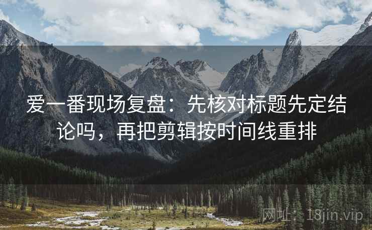 爱一番现场复盘：先核对标题先定结论吗，再把剪辑按时间线重排