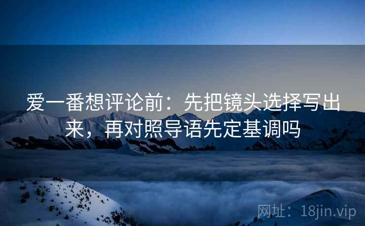 爱一番想评论前：先把镜头选择写出来，再对照导语先定基调吗