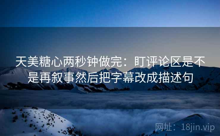 天美糖心两秒钟做完：盯评论区是不是再叙事然后把字幕改成描述句