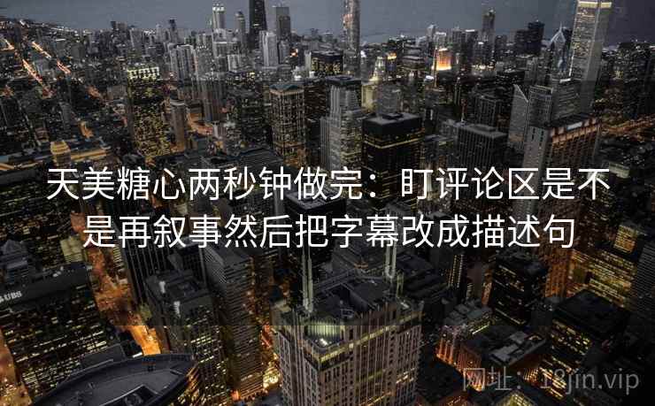天美糖心两秒钟做完：盯评论区是不是再叙事然后把字幕改成描述句