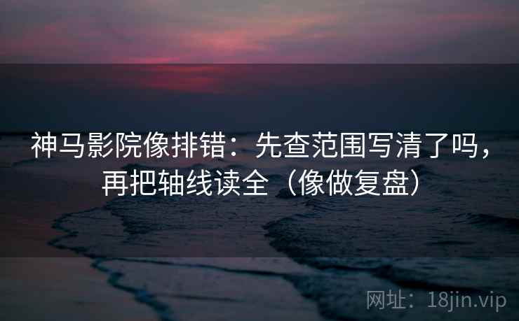 神马影院像排错：先查范围写清了吗，再把轴线读全（像做复盘）
