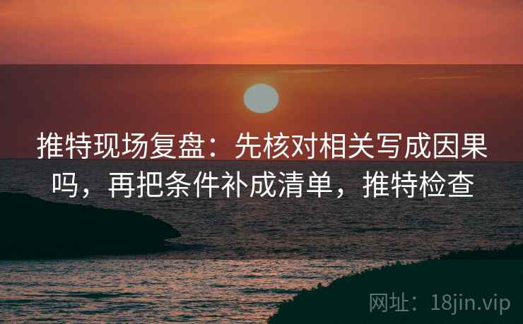 推特现场复盘：先核对相关写成因果吗，再把条件补成清单，推特检查
