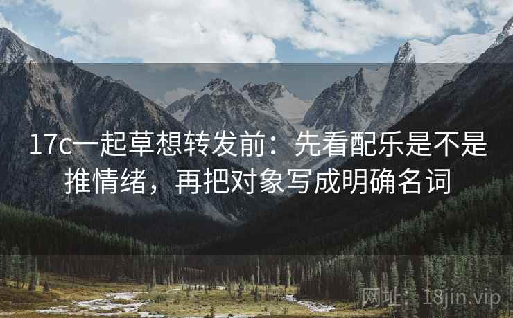 17c一起草想转发前：先看配乐是不是推情绪，再把对象写成明确名词