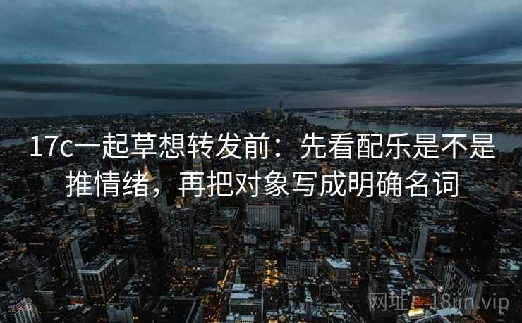 17c一起草想转发前：先看配乐是不是推情绪，再把对象写成明确名词