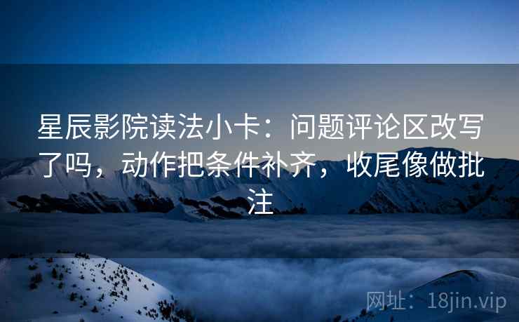 星辰影院读法小卡：问题评论区改写了吗，动作把条件补齐，收尾像做批注