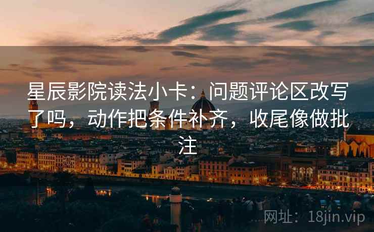 星辰影院读法小卡：问题评论区改写了吗，动作把条件补齐，收尾像做批注