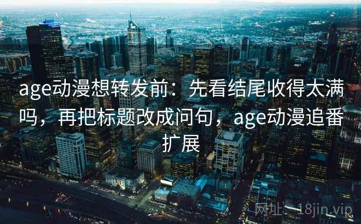age动漫想转发前：先看结尾收得太满吗，再把标题改成问句，age动漫追番扩展