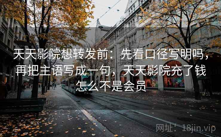 天天影院想转发前：先看口径写明吗，再把主语写成一句，天天影院充了钱怎么不是会员