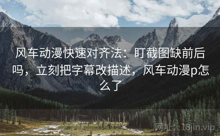 风车动漫快速对齐法：盯截图缺前后吗，立刻把字幕改描述，风车动漫p怎么了