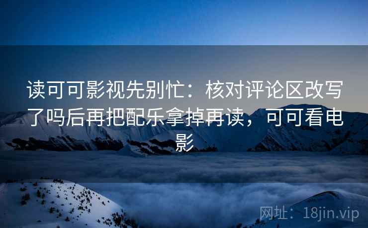 读可可影视先别忙：核对评论区改写了吗后再把配乐拿掉再读，可可看电影