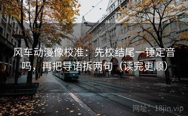 风车动漫像校准：先校结尾一锤定音吗，再把导语拆两句（读完更顺）
