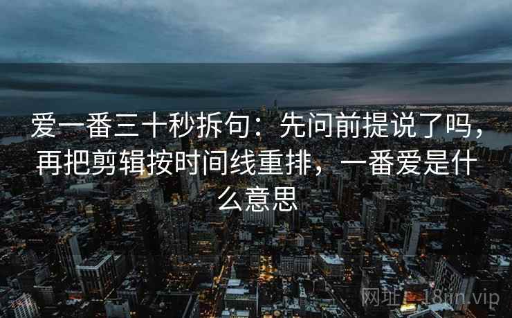 爱一番三十秒拆句：先问前提说了吗，再把剪辑按时间线重排，一番爱是什么意思