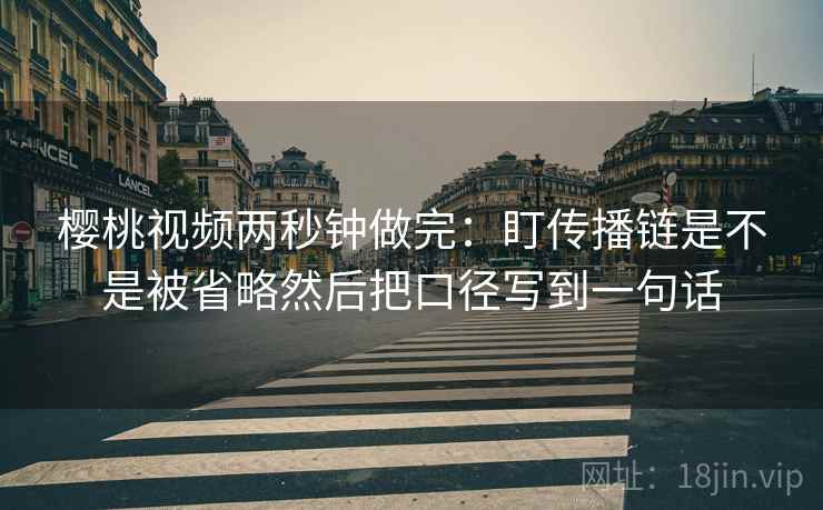樱桃视频两秒钟做完：盯传播链是不是被省略然后把口径写到一句话