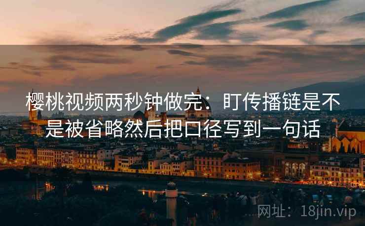 樱桃视频两秒钟做完：盯传播链是不是被省略然后把口径写到一句话