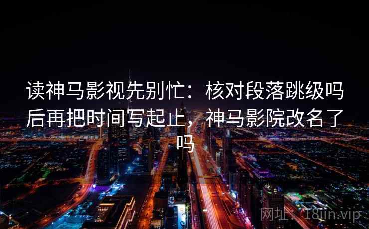 读神马影视先别忙：核对段落跳级吗后再把时间写起止，神马影院改名了吗