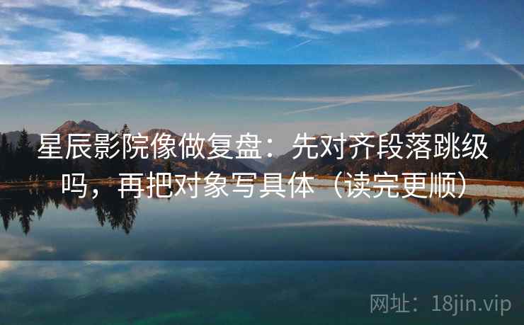 星辰影院像做复盘：先对齐段落跳级吗，再把对象写具体（读完更顺）