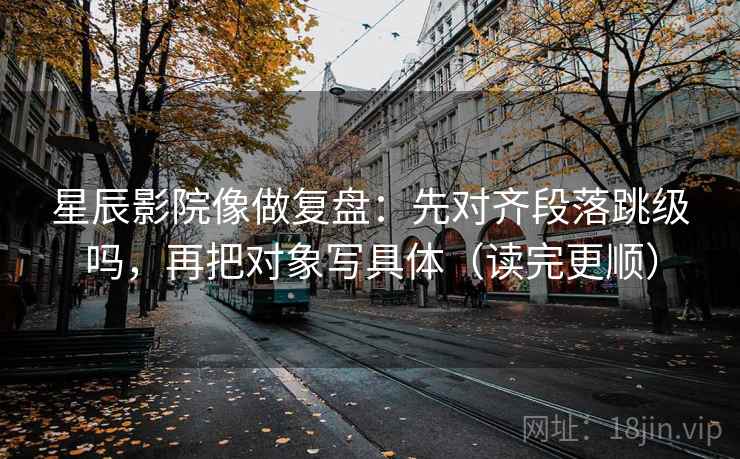星辰影院像做复盘：先对齐段落跳级吗，再把对象写具体（读完更顺）