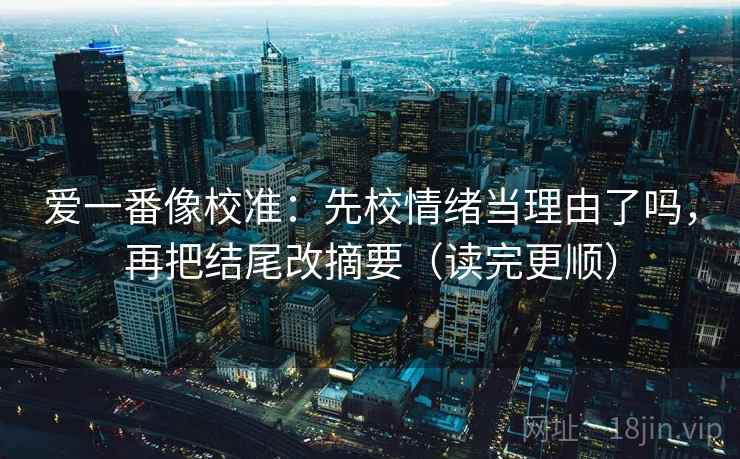 爱一番像校准：先校情绪当理由了吗，再把结尾改摘要（读完更顺）