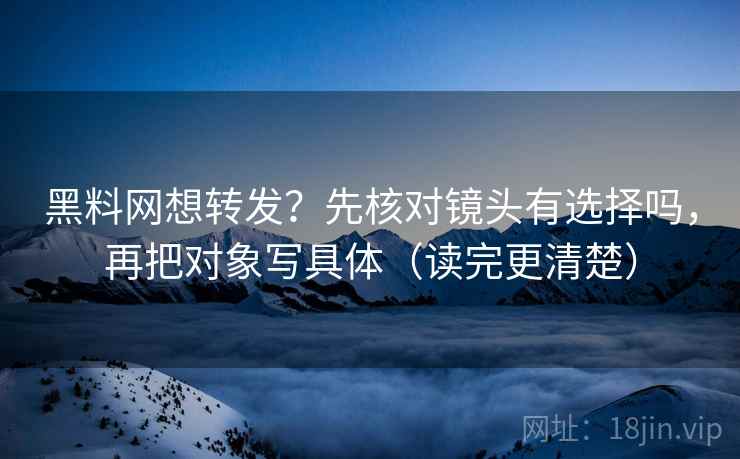 黑料网想转发？先核对镜头有选择吗，再把对象写具体（读完更清楚）