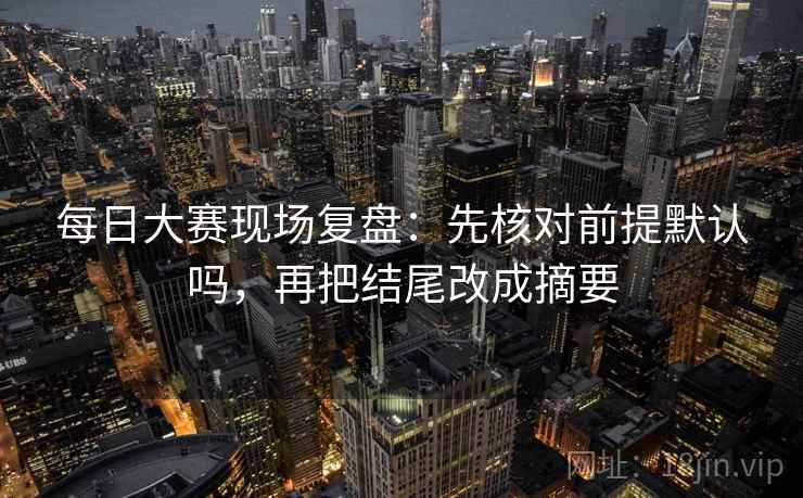 每日大赛现场复盘：先核对前提默认吗，再把结尾改成摘要