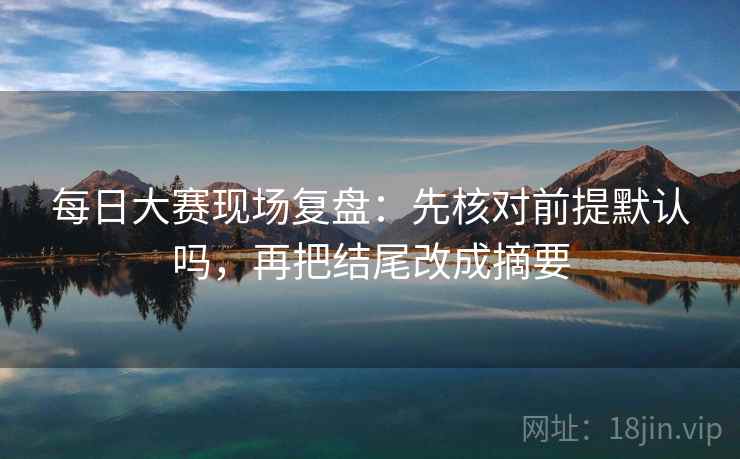 每日大赛现场复盘：先核对前提默认吗，再把结尾改成摘要