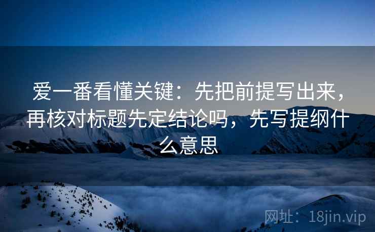 爱一番看懂关键：先把前提写出来，再核对标题先定结论吗，先写提纲什么意思