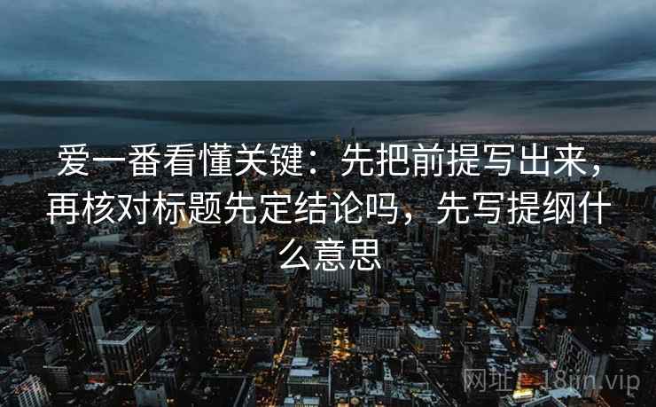 爱一番看懂关键：先把前提写出来，再核对标题先定结论吗，先写提纲什么意思